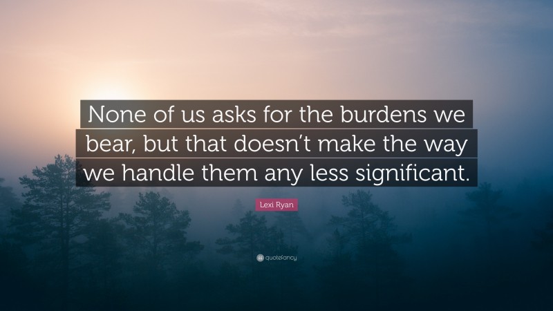 Lexi Ryan Quote: “None of us asks for the burdens we bear, but that doesn’t make the way we handle them any less significant.”