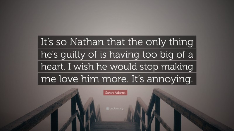 Sarah Adams Quote: “It’s so Nathan that the only thing he’s guilty of is having too big of a heart. I wish he would stop making me love him more. It’s annoying.”