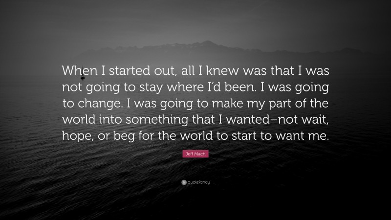 Jeff Mach Quote: “When I started out, all I knew was that I was not going to stay where I’d been. I was going to change. I was going to make my part of the world into something that I wanted–not wait, hope, or beg for the world to start to want me.”