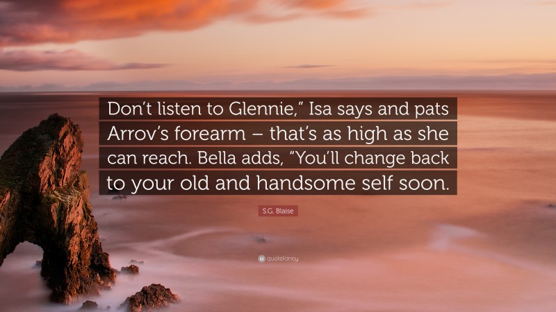 S.G. Blaise Quote: “Don’t listen to Glennie,” Isa says and pats Arrov’s forearm – that’s as high as she can reach. Bella adds, “You’ll change back to your old and handsome self soon.”
