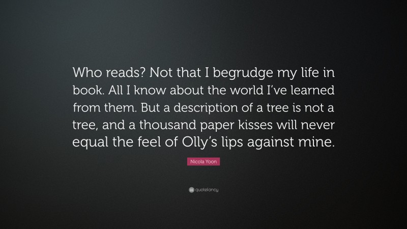 Nicola Yoon Quote: “Who reads? Not that I begrudge my life in book. All I know about the world I’ve learned from them. But a description of a tree is not a tree, and a thousand paper kisses will never equal the feel of Olly’s lips against mine.”