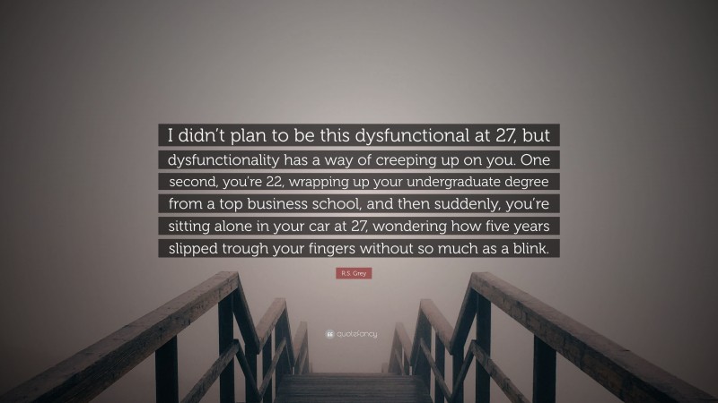 R.S. Grey Quote: “I didn’t plan to be this dysfunctional at 27, but dysfunctionality has a way of creeping up on you. One second, you’re 22, wrapping up your undergraduate degree from a top business school, and then suddenly, you’re sitting alone in your car at 27, wondering how five years slipped trough your fingers without so much as a blink.”