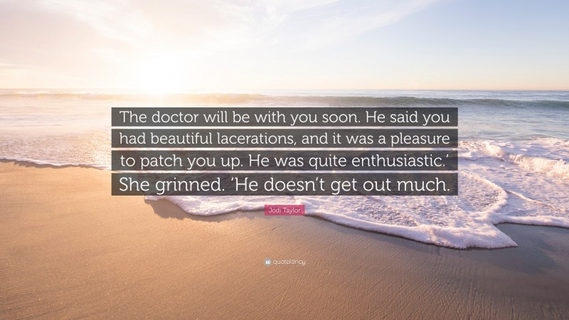 Jodi Taylor Quote: “The doctor will be with you soon. He said you had beautiful lacerations, and it was a pleasure to patch you up. He was quite enthusiastic.’ She grinned. ‘He doesn’t get out much.”