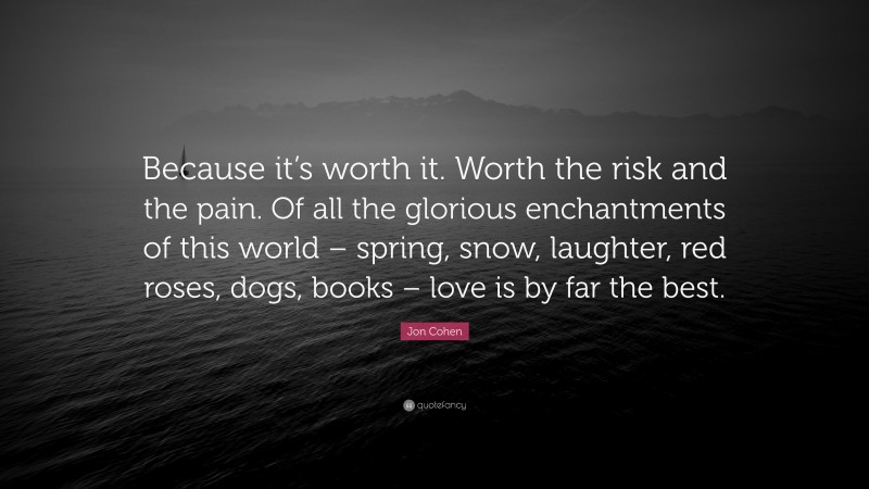 Jon Cohen Quote: “Because it’s worth it. Worth the risk and the pain. Of all the glorious enchantments of this world – spring, snow, laughter, red roses, dogs, books – love is by far the best.”