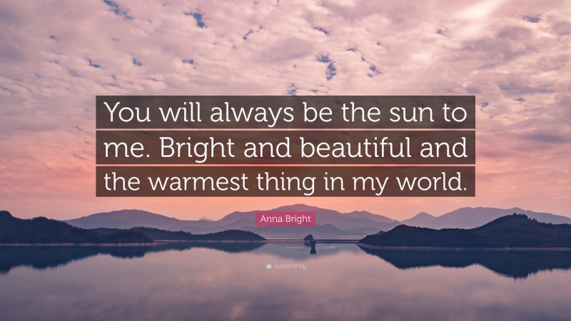 Anna Bright Quote: “You will always be the sun to me. Bright and beautiful and the warmest thing in my world.”