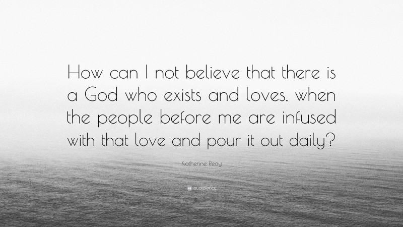 Katherine Reay Quote: “How can I not believe that there is a God who exists and loves, when the people before me are infused with that love and pour it out daily?”