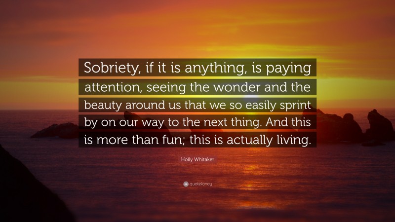 Holly Whitaker Quote: “Sobriety, if it is anything, is paying attention, seeing the wonder and the beauty around us that we so easily sprint by on our way to the next thing. And this is more than fun; this is actually living.”