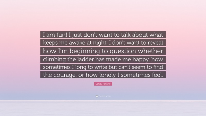 Carley Fortune Quote: “I am fun! I just don’t want to talk about what keeps me awake at night. I don’t want to reveal how I’m beginning to question whether climbing the ladder has made me happy, how sometimes I long to write but can’t seem to find the courage, or how lonely I sometimes feel.”