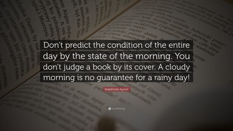 Israelmore Ayivor Quote: “Don’t predict the condition of the entire day by the state of the morning. You don’t judge a book by its cover. A cloudy morning is no guarantee for a rainy day!”