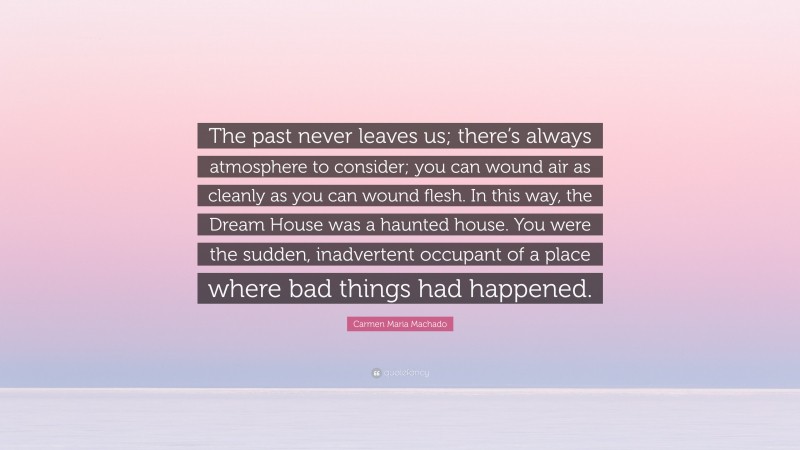 Carmen Maria Machado Quote: “The past never leaves us; there’s always atmosphere to consider; you can wound air as cleanly as you can wound flesh. In this way, the Dream House was a haunted house. You were the sudden, inadvertent occupant of a place where bad things had happened.”