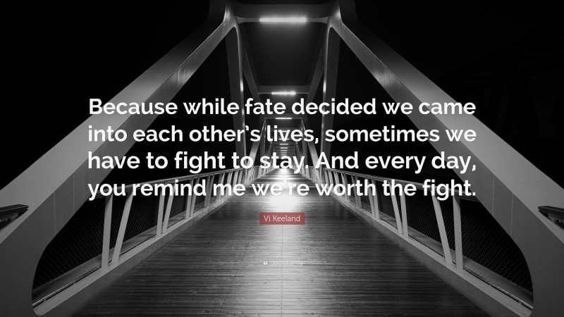 Vi Keeland Quote: “Because while fate decided we came into each other’s lives, sometimes we have to fight to stay. And every day, you remind me we’re worth the fight.”