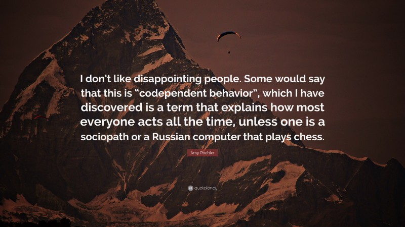 Amy Poehler Quote: “I don’t like disappointing people. Some would say that this is “codependent behavior”, which I have discovered is a term that explains how most everyone acts all the time, unless one is a sociopath or a Russian computer that plays chess.”