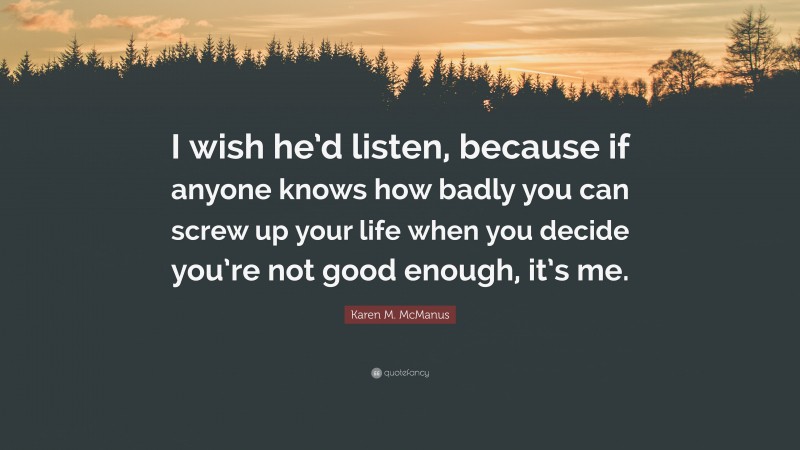 Karen M. McManus Quote: “I wish he’d listen, because if anyone knows how badly you can screw up your life when you decide you’re not good enough, it’s me.”
