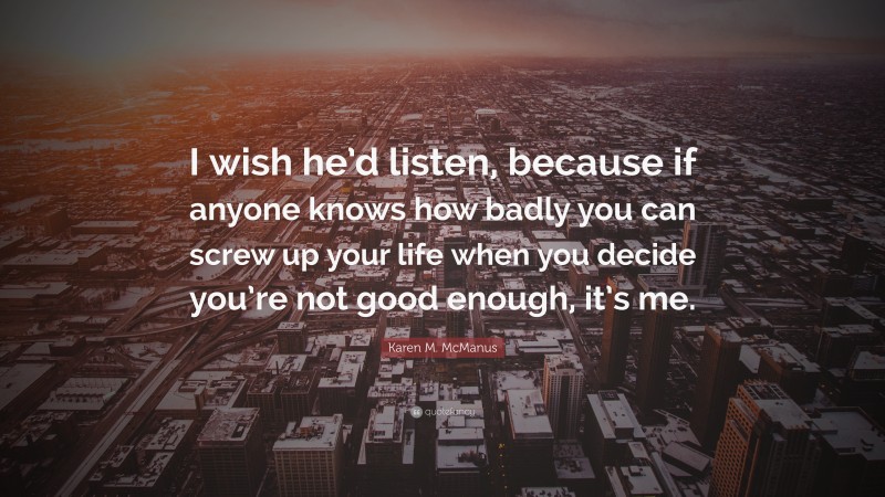 Karen M. McManus Quote: “I wish he’d listen, because if anyone knows how badly you can screw up your life when you decide you’re not good enough, it’s me.”