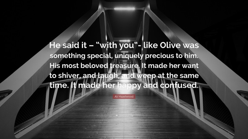 Ali Hazelwood Quote: “He said it – “with you”- like Olive was something special, uniquely precious to him. His most beloved treasure. It made her want to shiver, and laugh, and weep at the same time. It made her happy and confused.”
