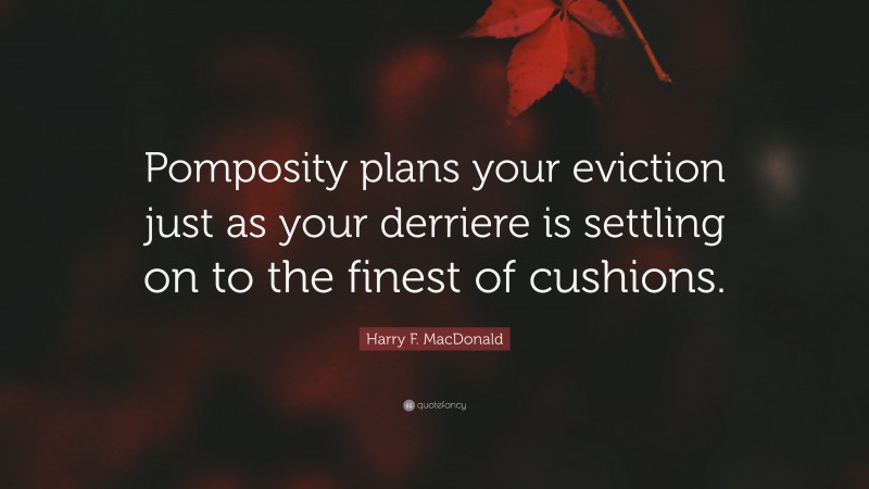 Harry F. MacDonald Quote: “Pomposity plans your eviction just as your derriere is settling on to the finest of cushions.”
