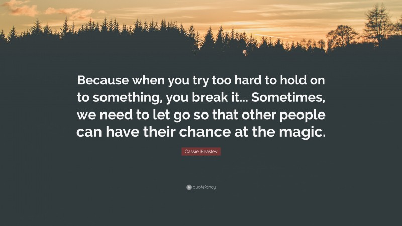 Cassie Beasley Quote: “Because when you try too hard to hold on to something, you break it... Sometimes, we need to let go so that other people can have their chance at the magic.”