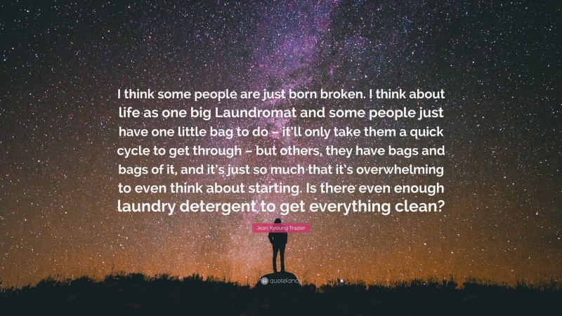 Jean Kyoung Frazier Quote: “I think some people are just born broken. I think about life as one big Laundromat and some people just have one little bag to do – it’ll only take them a quick cycle to get through – but others, they have bags and bags of it, and it’s just so much that it’s overwhelming to even think about starting. Is there even enough laundry detergent to get everything clean?”