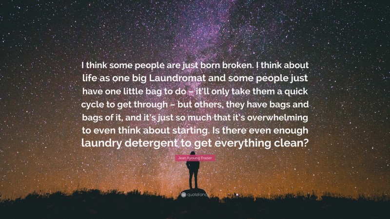 Jean Kyoung Frazier Quote: “I think some people are just born broken. I think about life as one big Laundromat and some people just have one little bag to do – it’ll only take them a quick cycle to get through – but others, they have bags and bags of it, and it’s just so much that it’s overwhelming to even think about starting. Is there even enough laundry detergent to get everything clean?”