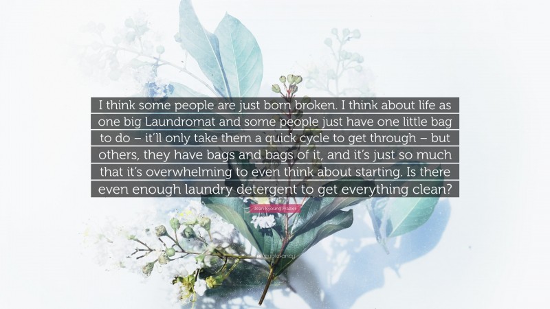 Jean Kyoung Frazier Quote: “I think some people are just born broken. I think about life as one big Laundromat and some people just have one little bag to do – it’ll only take them a quick cycle to get through – but others, they have bags and bags of it, and it’s just so much that it’s overwhelming to even think about starting. Is there even enough laundry detergent to get everything clean?”