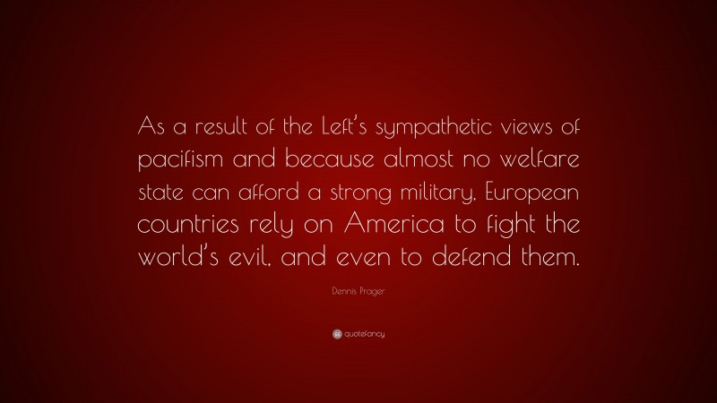 Dennis Prager Quote: “As a result of the Left’s sympathetic views of pacifism and because almost no welfare state can afford a strong military, European countries rely on America to fight the world’s evil, and even to defend them.”