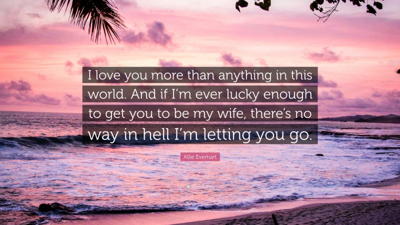 Allie Everhart Quote: “I love you more than anything in this world. And if I’m ever lucky enough to get you to be my wife, there’s no way in hell I’m letting you go.”