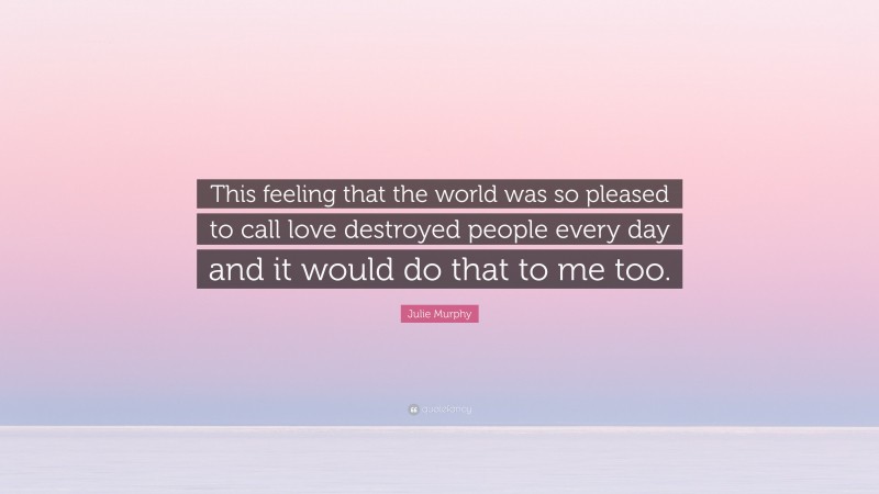 Julie Murphy Quote: “This feeling that the world was so pleased to call love destroyed people every day and it would do that to me too.”