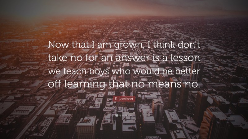 E. Lockhart Quote: “Now that I am grown, I think don’t take no for an answer is a lesson we teach boys who would be better off learning that no means no.”