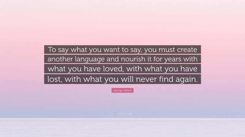 George Seferis Quote: “To say what you want to say, you must create another language and nourish it for years with what you have loved, with what you have lost, with what you will never find again.”