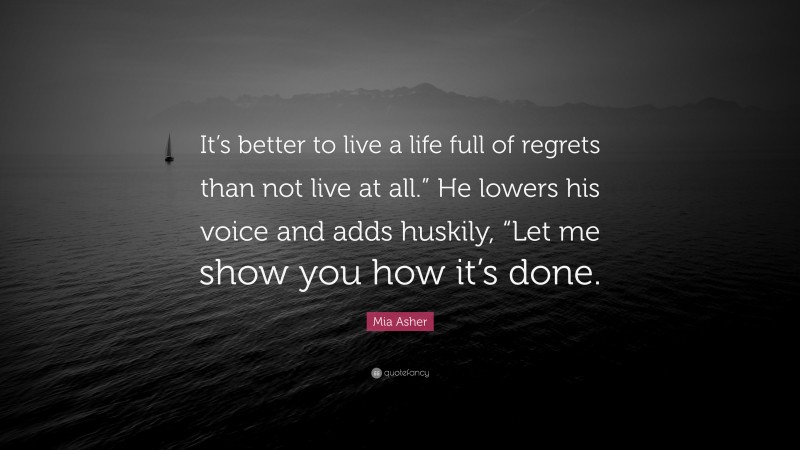 Mia Asher Quote: “It’s better to live a life full of regrets than not live at all.” He lowers his voice and adds huskily, “Let me show you how it’s done.”