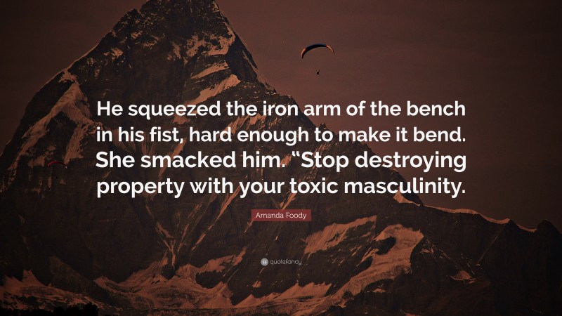 Amanda Foody Quote: “He squeezed the iron arm of the bench in his fist, hard enough to make it bend. She smacked him. “Stop destroying property with your toxic masculinity.”
