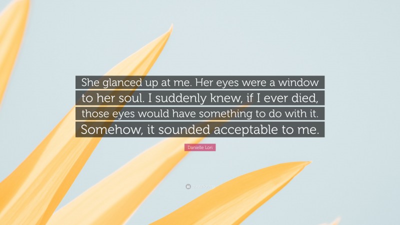 Danielle Lori Quote: “She glanced up at me. Her eyes were a window to her soul. I suddenly knew, if I ever died, those eyes would have something to do with it. Somehow, it sounded acceptable to me.”