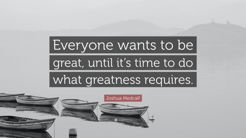 Joshua Medcalf Quote: “Everyone wants to be great, until it’s time to do what greatness requires.”