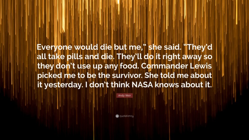 Andy Weir Quote: “Everyone would die but me,” she said. “They’d all take pills and die. They’ll do it right away so they don’t use up any food. Commander Lewis picked me to be the survivor. She told me about it yesterday. I don’t think NASA knows about it.”