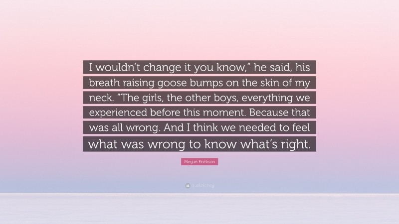 Megan Erickson Quote: “I wouldn’t change it you know,” he said, his breath raising goose bumps on the skin of my neck. “The girls, the other boys, everything we experienced before this moment. Because that was all wrong. And I think we needed to feel what was wrong to know what’s right.”