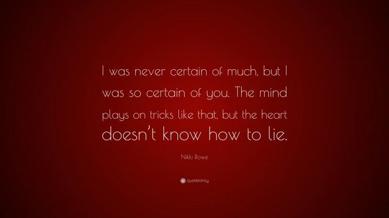 Nikki Rowe Quote: “I was never certain of much, but I was so certain of you. The mind plays on tricks like that, but the heart doesn’t know how to lie.”