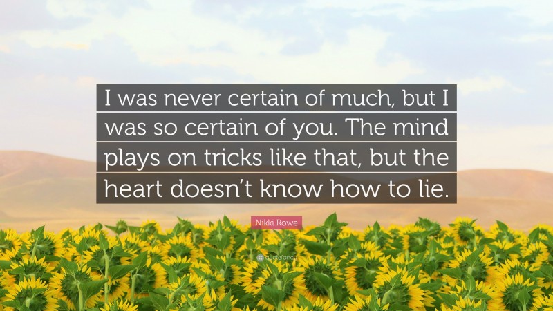 Nikki Rowe Quote: “I was never certain of much, but I was so certain of you. The mind plays on tricks like that, but the heart doesn’t know how to lie.”