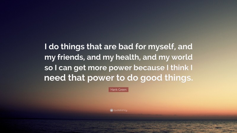 Hank Green Quote: “I do things that are bad for myself, and my friends, and my health, and my world so I can get more power because I think I need that power to do good things.”