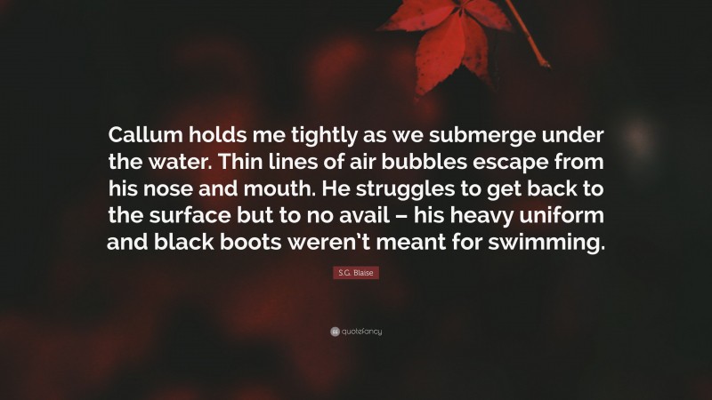 S.G. Blaise Quote: “Callum holds me tightly as we submerge under the water. Thin lines of air bubbles escape from his nose and mouth. He struggles to get back to the surface but to no avail – his heavy uniform and black boots weren’t meant for swimming.”