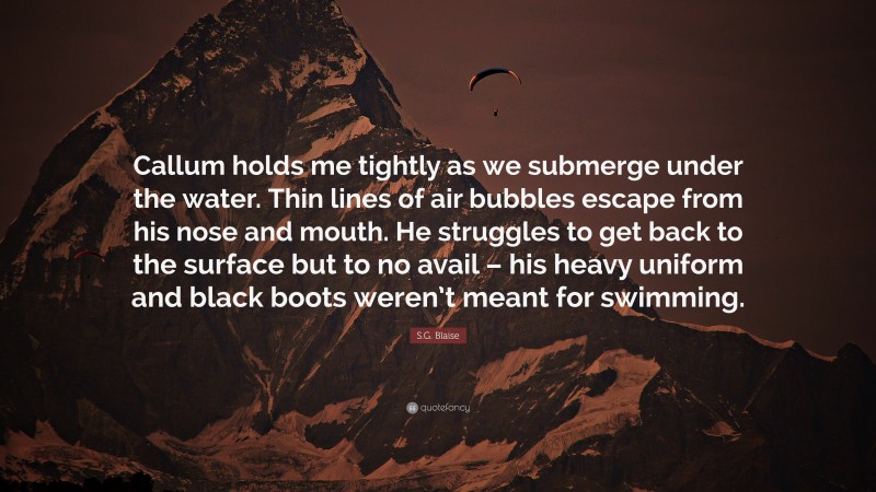 S.G. Blaise Quote: “Callum holds me tightly as we submerge under the water. Thin lines of air bubbles escape from his nose and mouth. He struggles to get back to the surface but to no avail – his heavy uniform and black boots weren’t meant for swimming.”