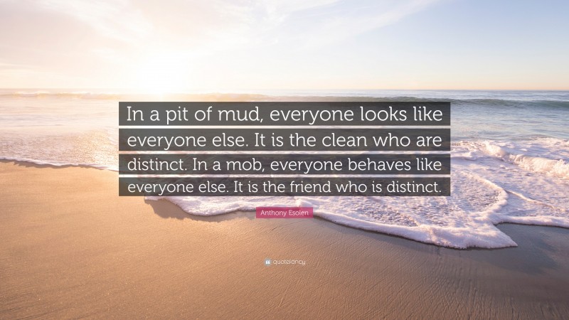 Anthony Esolen Quote: “In a pit of mud, everyone looks like everyone else. It is the clean who are distinct. In a mob, everyone behaves like everyone else. It is the friend who is distinct.”
