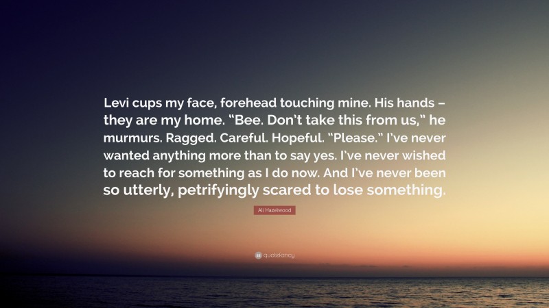 Ali Hazelwood Quote: “Levi cups my face, forehead touching mine. His hands – they are my home. “Bee. Don’t take this from us,” he murmurs. Ragged. Careful. Hopeful. “Please.” I’ve never wanted anything more than to say yes. I’ve never wished to reach for something as I do now. And I’ve never been so utterly, petrifyingly scared to lose something.”