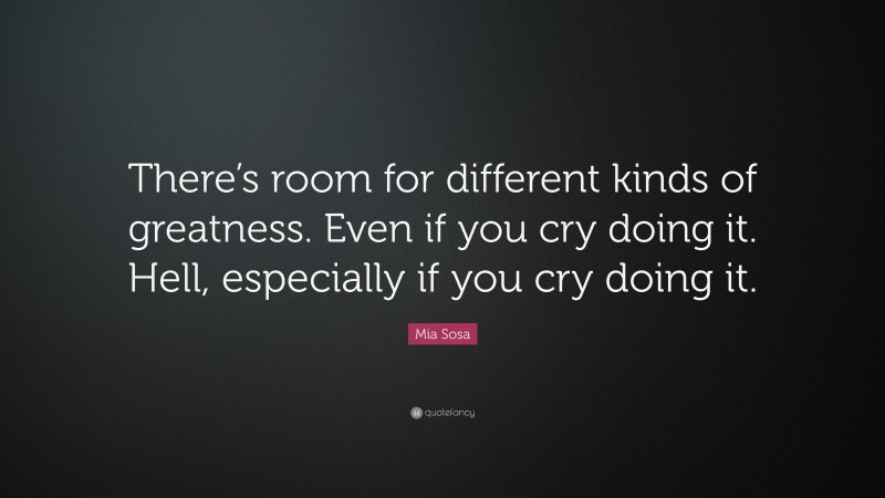 Mia Sosa Quote: “There’s room for different kinds of greatness. Even if you cry doing it. Hell, especially if you cry doing it.”