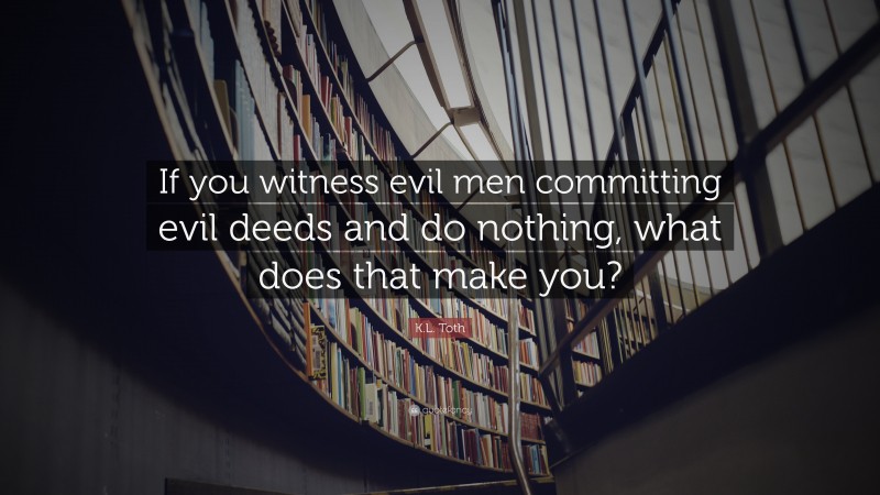 K.L. Toth Quote: “If you witness evil men committing evil deeds and do nothing, what does that make you?”