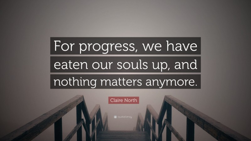 Claire North Quote: “For progress, we have eaten our souls up, and nothing matters anymore.”