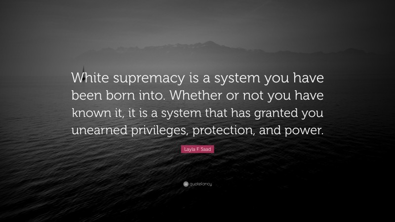 Layla F. Saad Quote: “White supremacy is a system you have been born into. Whether or not you have known it, it is a system that has granted you unearned privileges, protection, and power.”