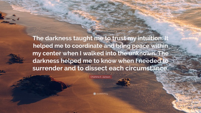 Charlena E. Jackson Quote: “The darkness taught me to trust my intuition. It helped me to coordinate and bring peace within my center when I walked into the unknown. The darkness helped me to know when I needed to surrender and to dissect each circumstance.”