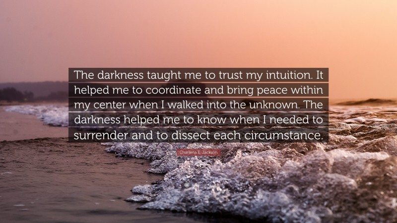 Charlena E. Jackson Quote: “The darkness taught me to trust my intuition. It helped me to coordinate and bring peace within my center when I walked into the unknown. The darkness helped me to know when I needed to surrender and to dissect each circumstance.”