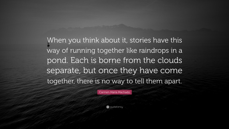 Carmen Maria Machado Quote: “When you think about it, stories have this way of running together like raindrops in a pond. Each is borne from the clouds separate, but once they have come together, there is no way to tell them apart.”