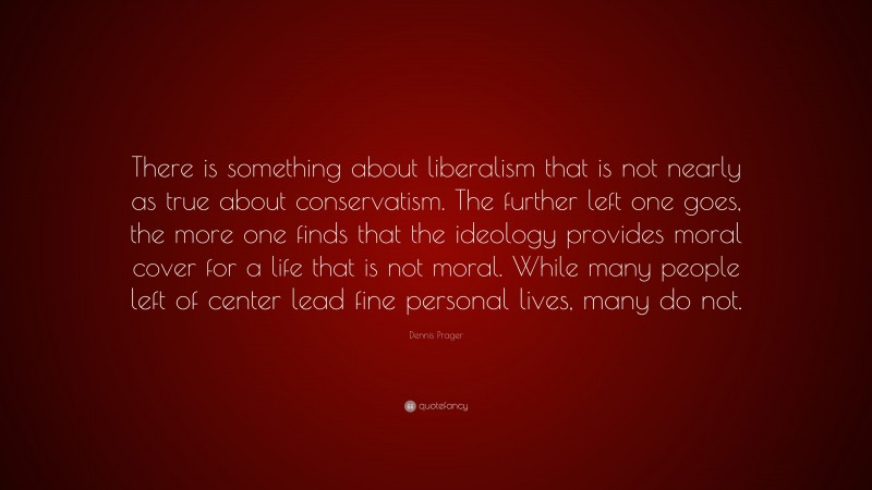 Dennis Prager Quote: “There is something about liberalism that is not nearly as true about conservatism. The further left one goes, the more one finds that the ideology provides moral cover for a life that is not moral. While many people left of center lead fine personal lives, many do not.”